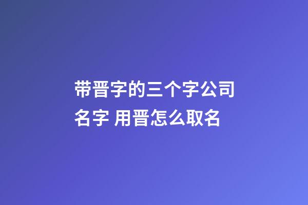 带晋字的三个字公司名字 用晋怎么取名-第1张-公司起名-玄机派